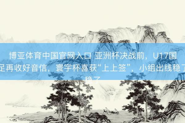 博亚体育中国官网入口 亚洲杯决战前，U17国足再收好音信，寰宇杯喜获“上上签”，小组出线稳了