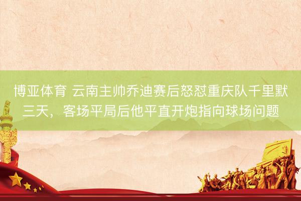 博亚体育 云南主帅乔迪赛后怒怼重庆队千里默三天，客场平局后他平直开炮指向球场问题