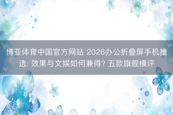 博亚体育中国官方网站 2026办公折叠屏手机推选: 效果与文娱如何兼得? 五款旗舰横评