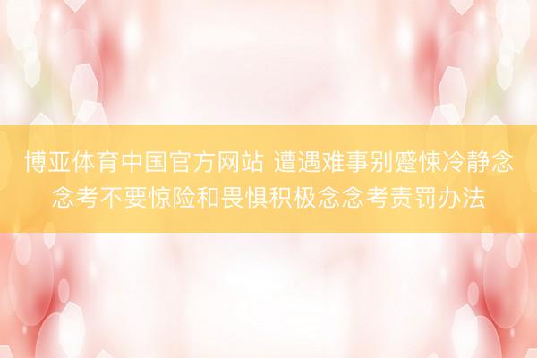 博亚体育中国官方网站 遭遇难事别蹙悚冷静念念考不要惊险和畏惧积极念念考责罚办法