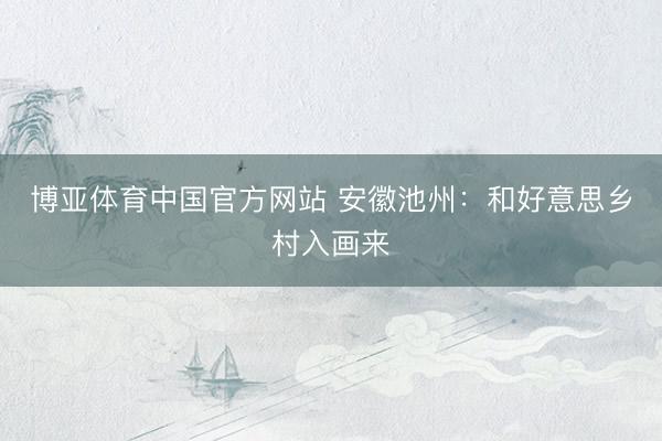 博亚体育中国官方网站 安徽池州：和好意思乡村入画来