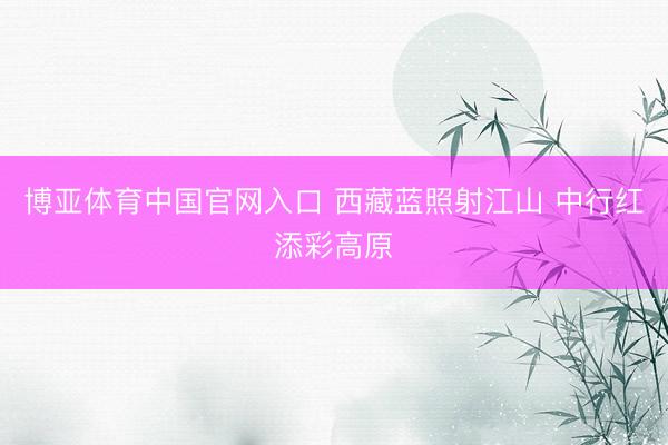 博亚体育中国官网入口 西藏蓝照射江山 中行红添彩高原