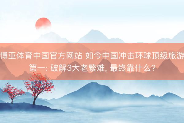 博亚体育中国官方网站 如今中国冲击环球顶级旅游第一: 破解3大老繁难， 最终靠什么?