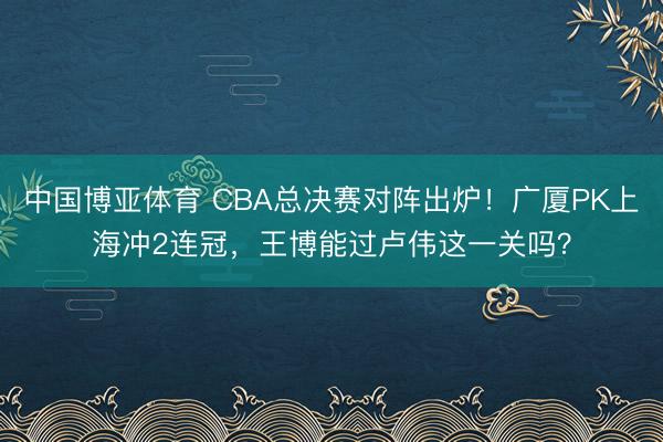 中国博亚体育 CBA总决赛对阵出炉！广厦PK上海冲2连冠，王博能过卢伟这一关吗？