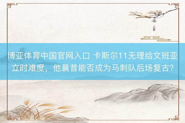 博亚体育中国官网入口 卡斯尔11无理给文班亚立时难度，他曩昔能否成为马刺队后场复古？