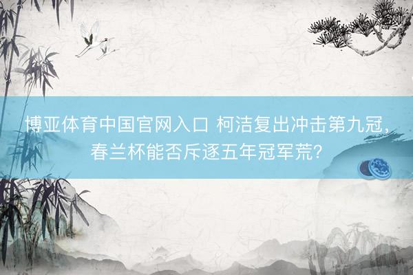 博亚体育中国官网入口 柯洁复出冲击第九冠，春兰杯能否斥逐五年冠军荒？
