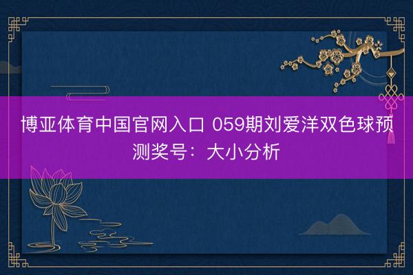 博亚体育中国官网入口 059期刘爱洋双色球预测奖号：大小分析