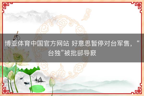博亚体育中国官方网站 好意思暂停对台军售，“台独”被批郤导窾