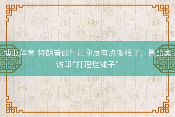 博亚体育 特朗普此行让印度有点傻眼了，鲁比奥访印“打理烂摊子”