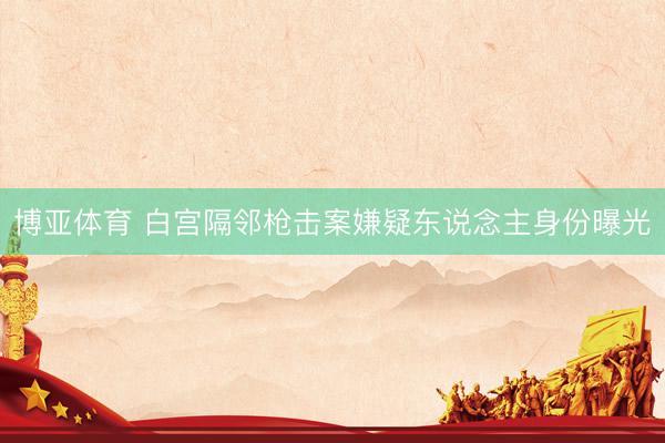 博亚体育 白宫隔邻枪击案嫌疑东说念主身份曝光