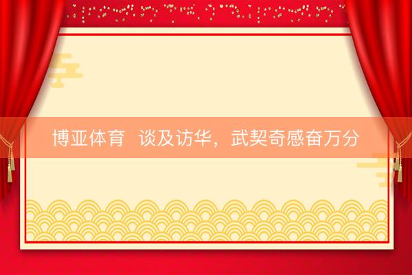博亚体育  谈及访华，武契奇感奋万分