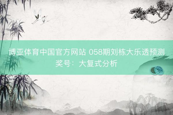 博亚体育中国官方网站 058期刘栋大乐透预测奖号：大复式分析