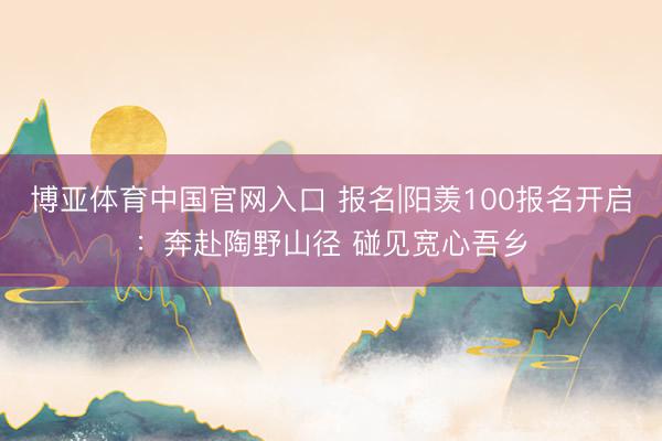博亚体育中国官网入口 报名|阳羡100报名开启：奔赴陶野山径 碰见宽心吾乡