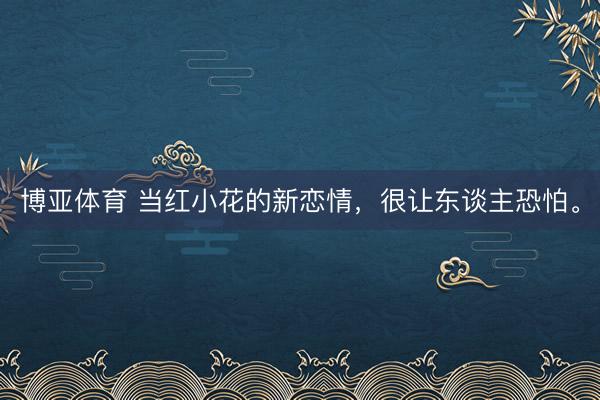 博亚体育 当红小花的新恋情，很让东谈主恐怕。