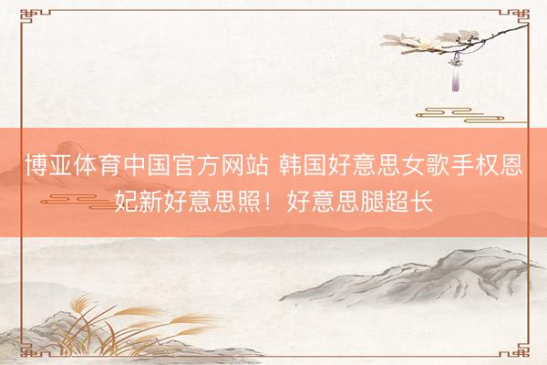 博亚体育中国官方网站 韩国好意思女歌手权恩妃新好意思照！好意思腿超长