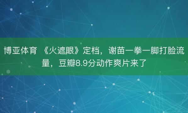 博亚体育 《火遮眼》定档，谢苗一拳一脚打脸流量，豆瓣8.9分动作爽片来了