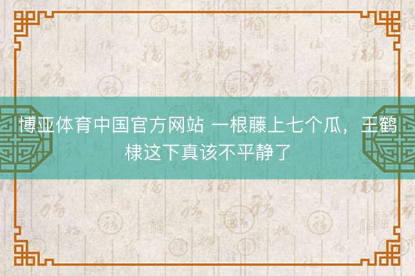 博亚体育中国官方网站 一根藤上七个瓜，王鹤棣这下真该不平静了