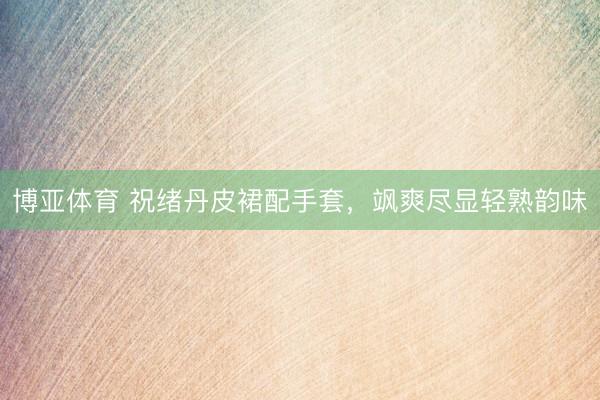 博亚体育 祝绪丹皮裙配手套，飒爽尽显轻熟韵味