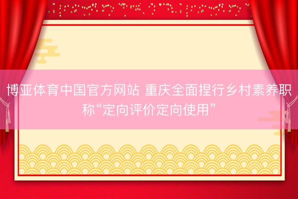 博亚体育中国官方网站 重庆全面捏行乡村素养职称“定向评价定向使用”
