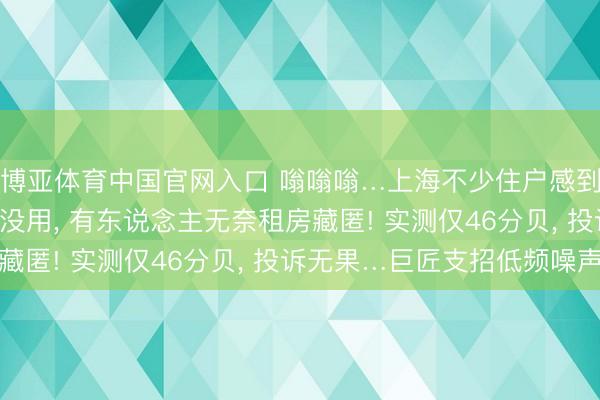 博亚体育中国官网入口 嗡嗡嗡…上海不少住户感到厉害不适! 隔音耳机没用， 有东说念主无奈租房藏匿! 实测仅46分贝， 投诉无果…巨匠支招低频噪声