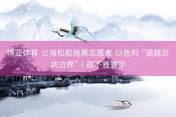 博亚体育 公海扣船施暴志愿者 以色列 “逾越总共边界”丨夜不雅寰宇