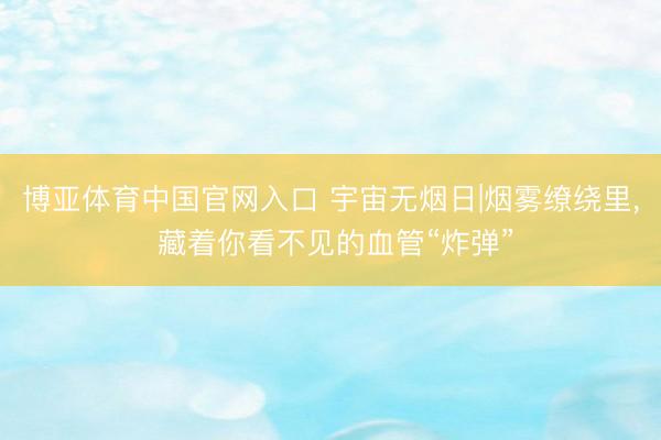 博亚体育中国官网入口 宇宙无烟日|烟雾缭绕里， 藏着你看不见的血管“炸弹”