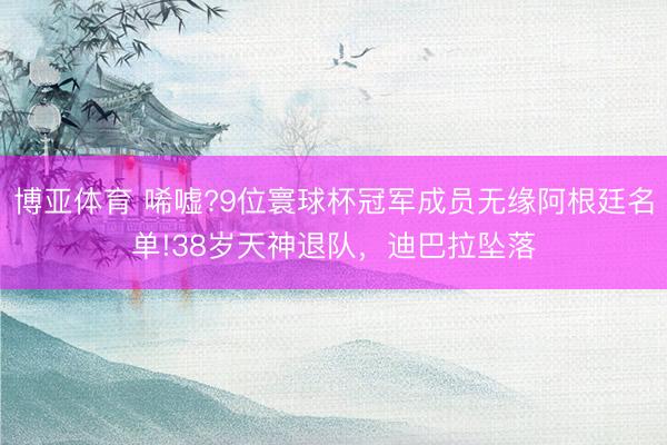 博亚体育 唏嘘?9位寰球杯冠军成员无缘阿根廷名单!38岁天神退队，迪巴拉坠落