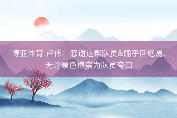 博亚体育 卢伟：感谢这帮队员&确乎回绝易，无论景色横蛮为队员夸口