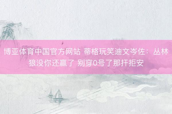博亚体育中国官方网站 蒂格玩笑迪文岑佐:丛林狼没你还赢了 别穿0号了那扞拒安