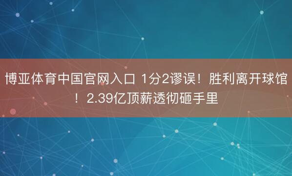 博亚体育中国官网入口 1分2谬误！胜利离开球馆！2.39亿顶薪透彻砸手里
