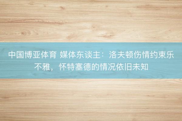 中国博亚体育 媒体东谈主：洛夫顿伤情约束乐不雅，怀特塞德的情况依旧未知