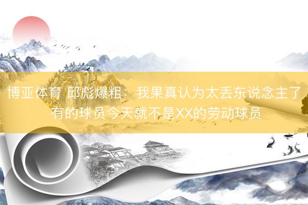 博亚体育 邱彪爆粗：我果真认为太丢东说念主了 有的球员今天就不是XX的劳动球员