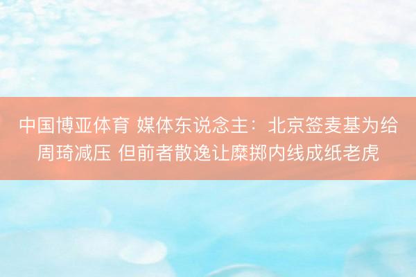 中国博亚体育 媒体东说念主：北京签麦基为给周琦减压 但前者散逸让糜掷内线成纸老虎