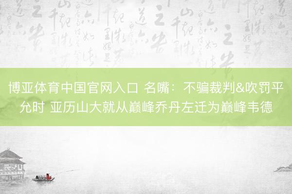 博亚体育中国官网入口 名嘴：不骗裁判&吹罚平允时 亚历山大就从巅峰乔丹左迁为巅峰韦德