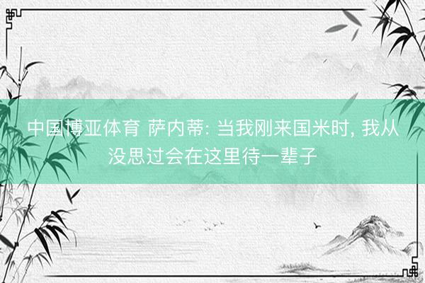 中国博亚体育 萨内蒂: 当我刚来国米时， 我从没思过会在这里待一辈子