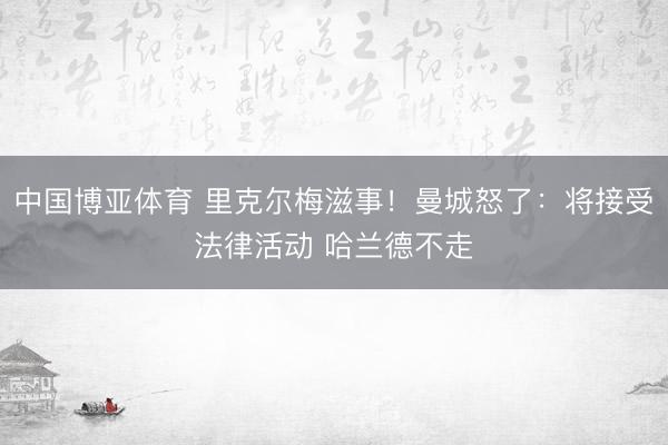 中国博亚体育 里克尔梅滋事！曼城怒了：将接受法律活动 哈兰德不走