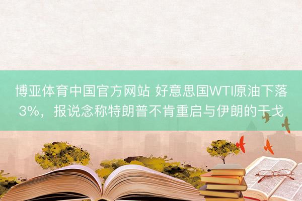 博亚体育中国官方网站 好意思国WTI原油下落3%，报说念称特朗普不肯重启与伊朗的干戈