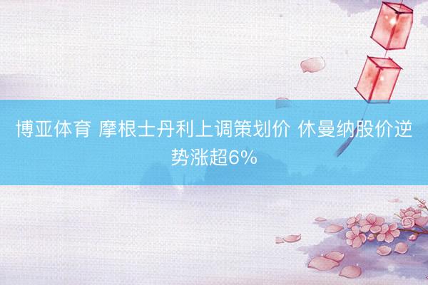 博亚体育 摩根士丹利上调策划价 休曼纳股价逆势涨超6%
