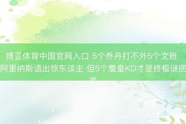 博亚体育中国官网入口 5个乔丹打不外5个文班 阿里纳斯语出惊东谈主 但5个詹皇KD才是终极谜底