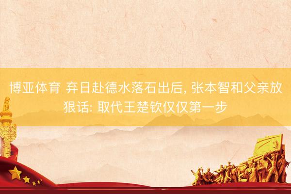 博亚体育 弃日赴德水落石出后， 张本智和父亲放狠话: 取代王楚钦仅仅第一步