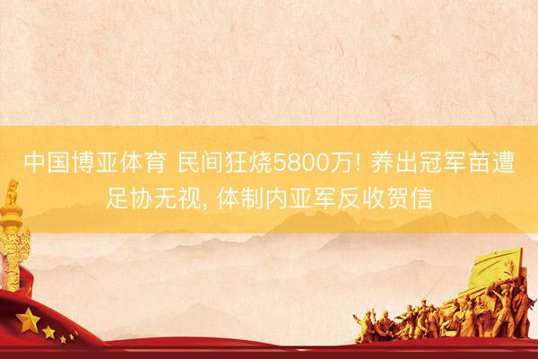 中国博亚体育 民间狂烧5800万! 养出冠军苗遭足协无视， 体制内亚军反收贺信