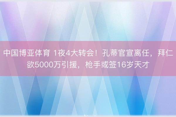 中国博亚体育 1夜4大转会！孔蒂官宣离任，拜仁欲5000万引援，枪手或签16岁天才