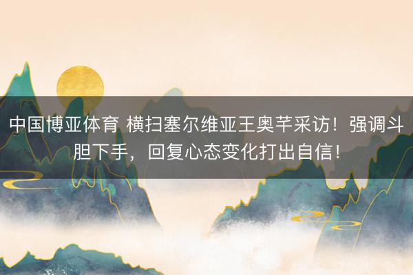 中国博亚体育 横扫塞尔维亚王奥芊采访！强调斗胆下手，回复心态变化打出自信！