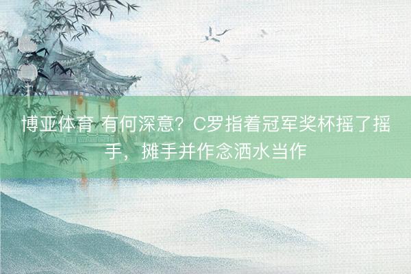 博亚体育 有何深意？C罗指着冠军奖杯摇了摇手，摊手并作念洒水当作