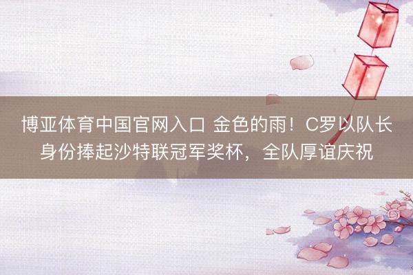 博亚体育中国官网入口 金色的雨！C罗以队长身份捧起沙特联冠军奖杯，全队厚谊庆祝