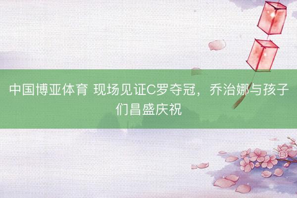 中国博亚体育 现场见证C罗夺冠，乔治娜与孩子们昌盛庆祝