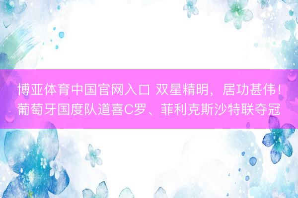 博亚体育中国官网入口 双星精明，居功甚伟！葡萄牙国度队道喜C罗、菲利克斯沙特联夺冠