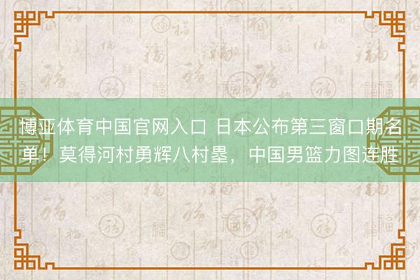 博亚体育中国官网入口 日本公布第三窗口期名单！莫得河村勇辉八村塁，中国男篮力图连胜