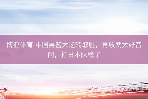 博亚体育 中国男篮大逆转取胜，再收两大好音问，打日本队稳了