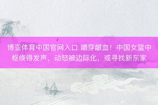 博亚体育中国官网入口 嚼穿龈血！中国女篮中枢倏得发声，动怒被边际化，或寻找新东家